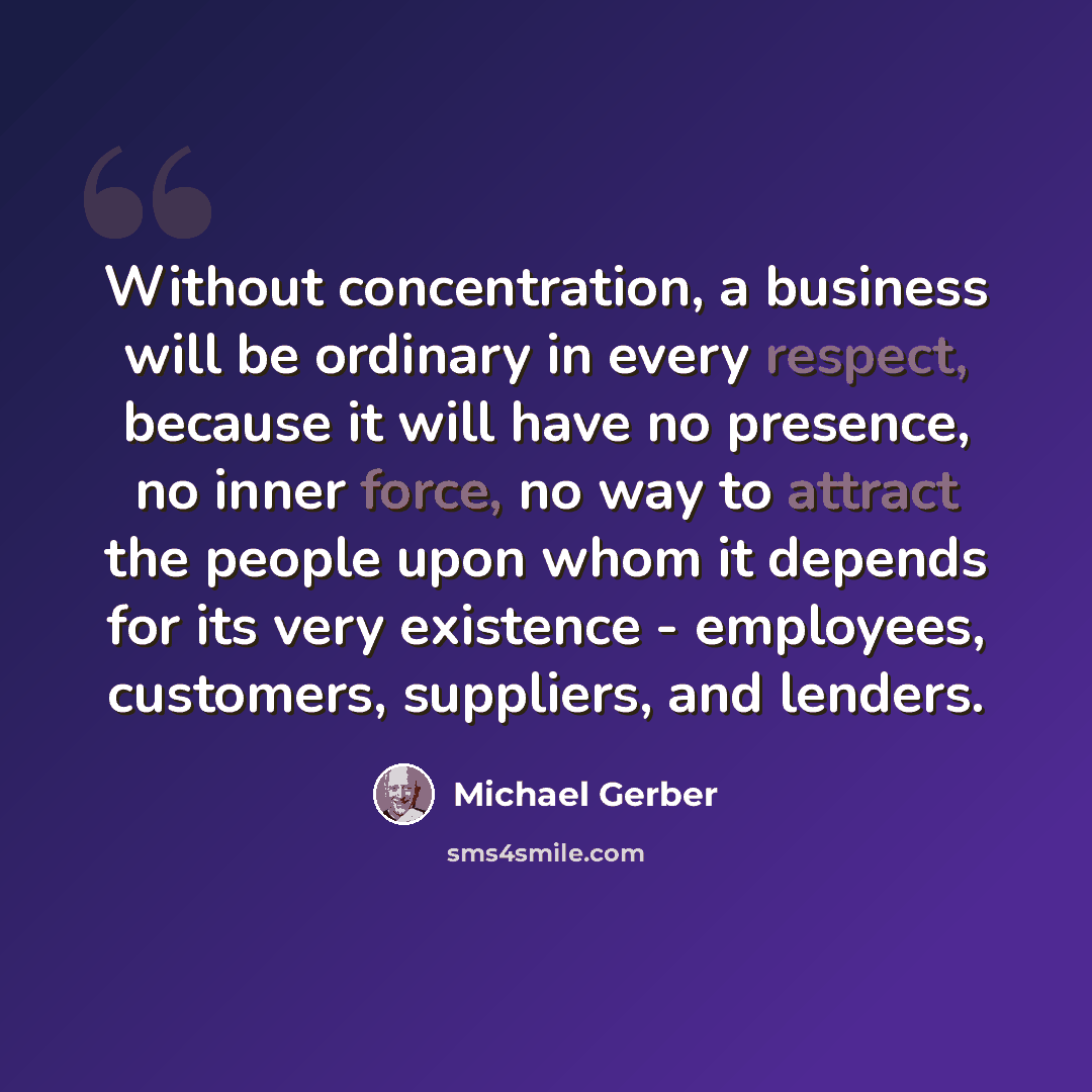 “Without concentration, a business will be ordinary in every respect, because it will have no presence, no inner force, no way to attract the people upon whom it depends for its very existence - employees, customers, suppliers, and lenders.” quote by Michael Gerber