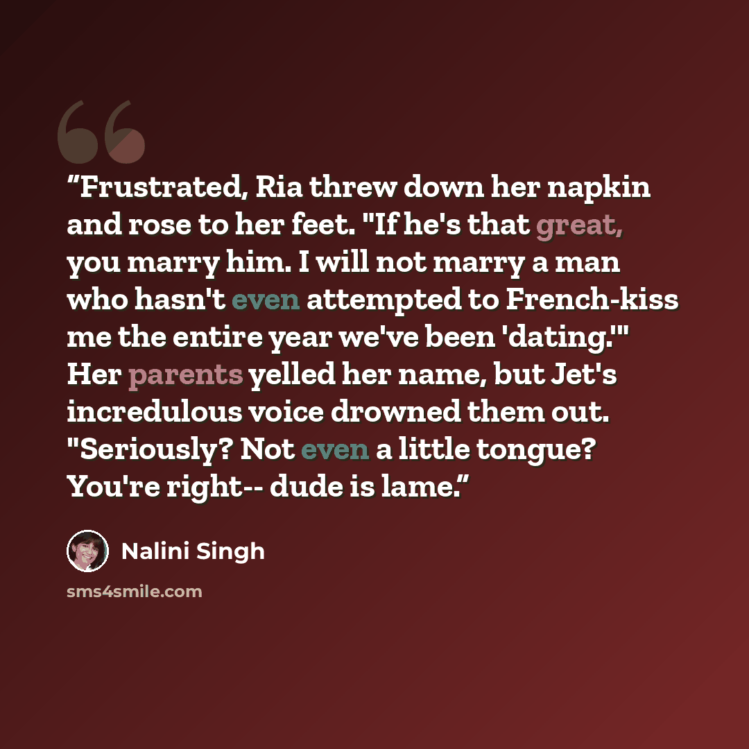 “Frustrated, Ria threw down her napkin and rose to her feet. "If he's that great, you marry him. I will not marry a man who hasn't even attempted to French-kiss me the entire year we've been 'dating.'" Her parents yelled her name, but Jet's incredulous voice drowned them out. "Seriously? Not even a…” quote by Nalini Singh
