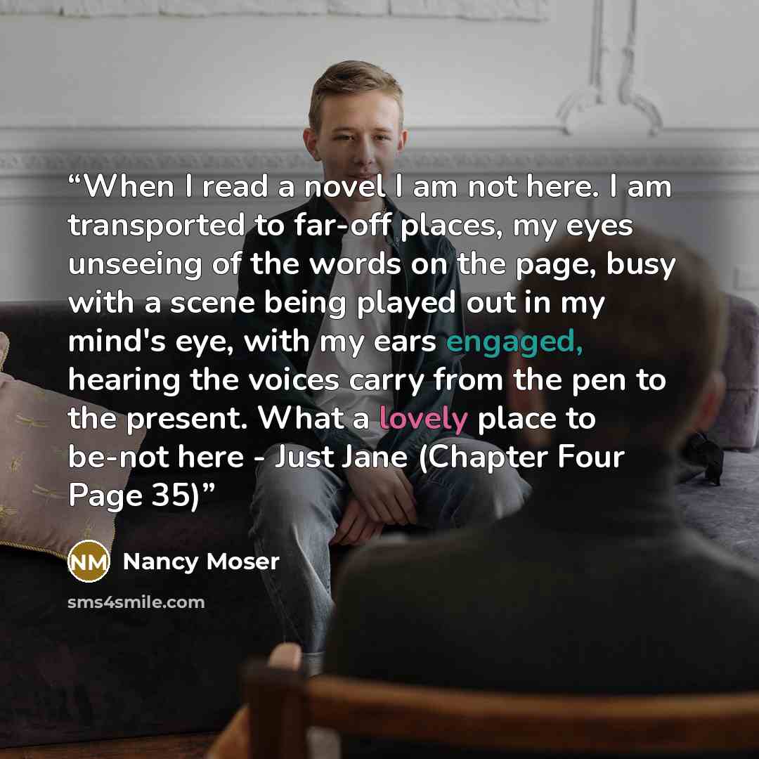 “When I read a novel I am not here. I am transported to far-off places, my eyes unseeing of the words on the page, busy with a scene being played out in my mind's eye, with my ears engaged, hearing the voices carry from the pen to the present. What a lovely place to be-not here - Just Jane (Chapter…” quote by Nancy Moser