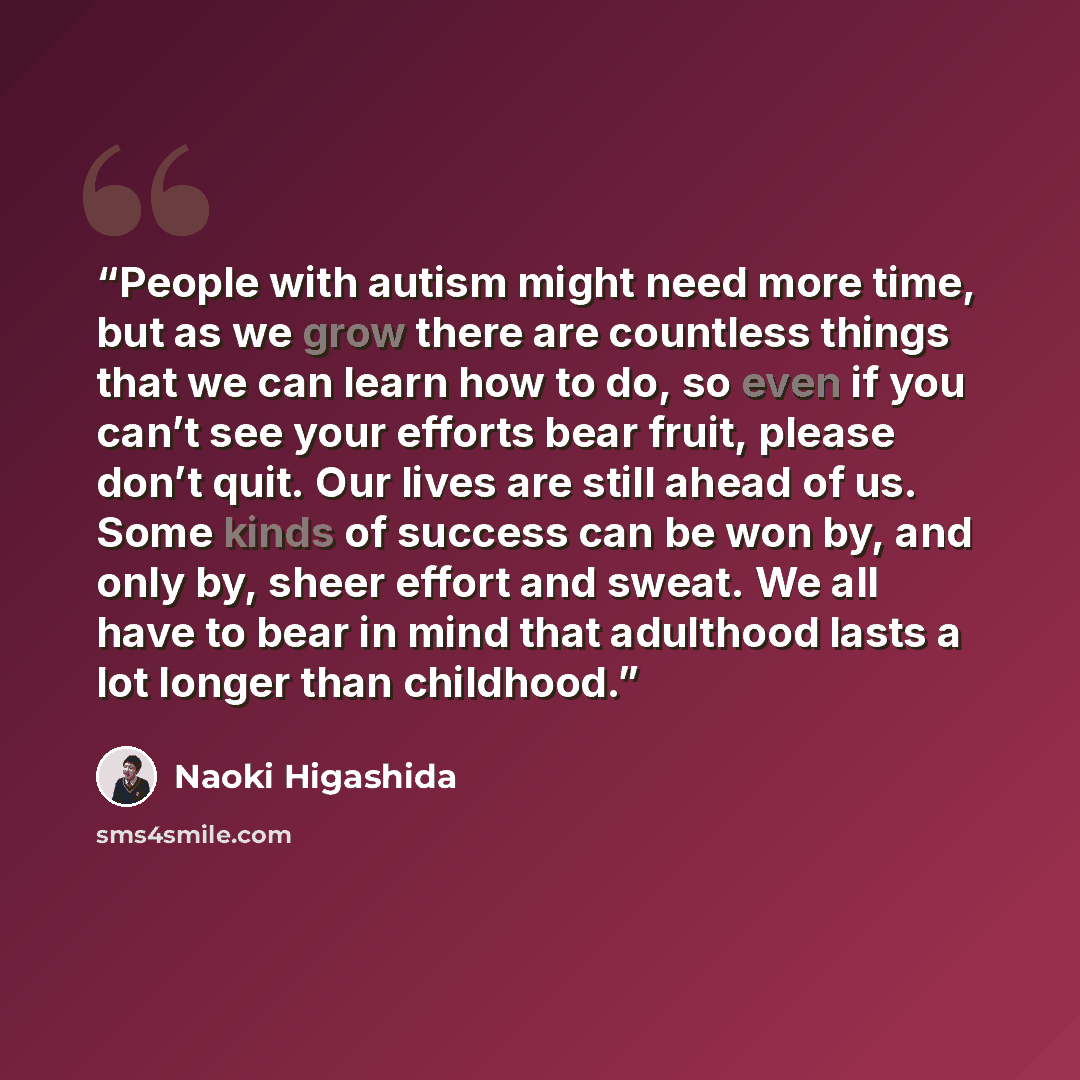 “People with autism might need more time, but as we grow there are countless things that we can learn how to do, so even if you can’t see your efforts bear fruit, please don’t quit. Our lives are still ahead of us. Some kinds of success can be won by, and only by, sheer effort and sweat. We all…” quote by Naoki Higashida