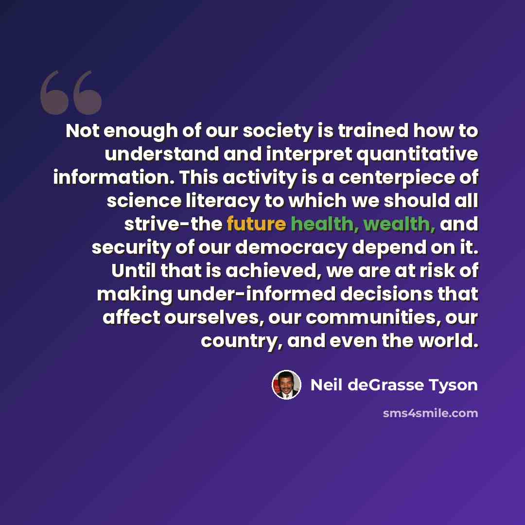 “Not enough of our society is trained how to understand and interpret quantitative information. This activity is a centerpiece of science literacy to which we should all strive-the future health, wealth, and security of our democracy depend on it. Until that is achieved, we are at risk of making…” quote by Neil deGrasse Tyson