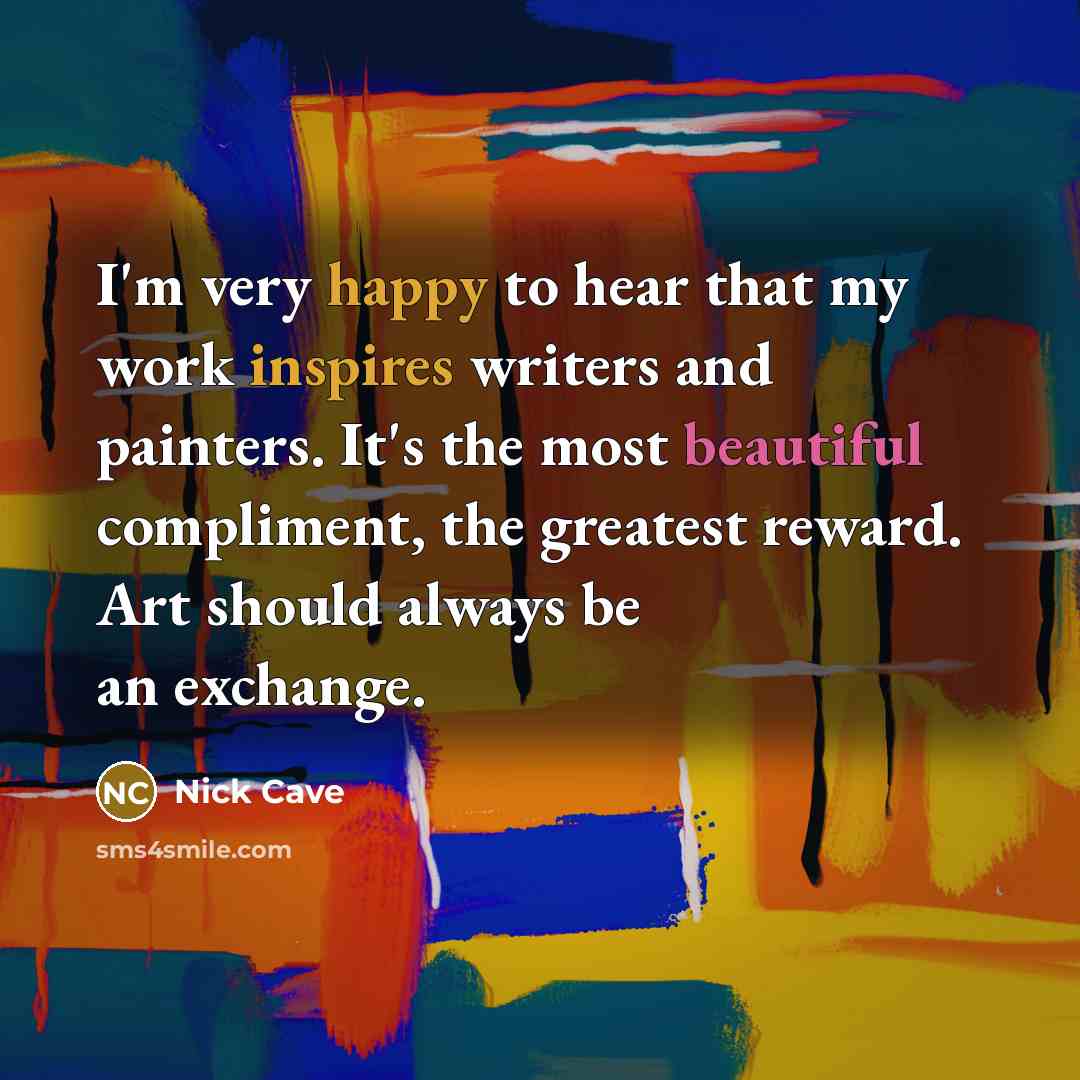 “I'm very happy to hear that my work inspires writers and painters. It's the most beautiful compliment, the greatest reward. Art should always be an exchange.” quote by Nick Cave