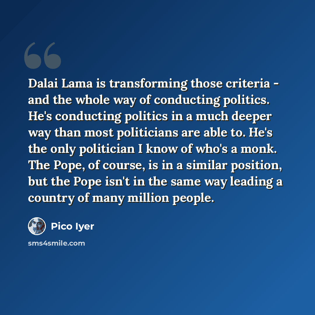 “Dalai Lama is transforming those criteria - and the whole way of conducting politics. He's conducting politics in a much deeper way than most politicians are able to. He's the only politician I know of who's a monk. The Pope, of course, is in a similar position, but the Pope isn't in the same way…” quote by Pico Iyer