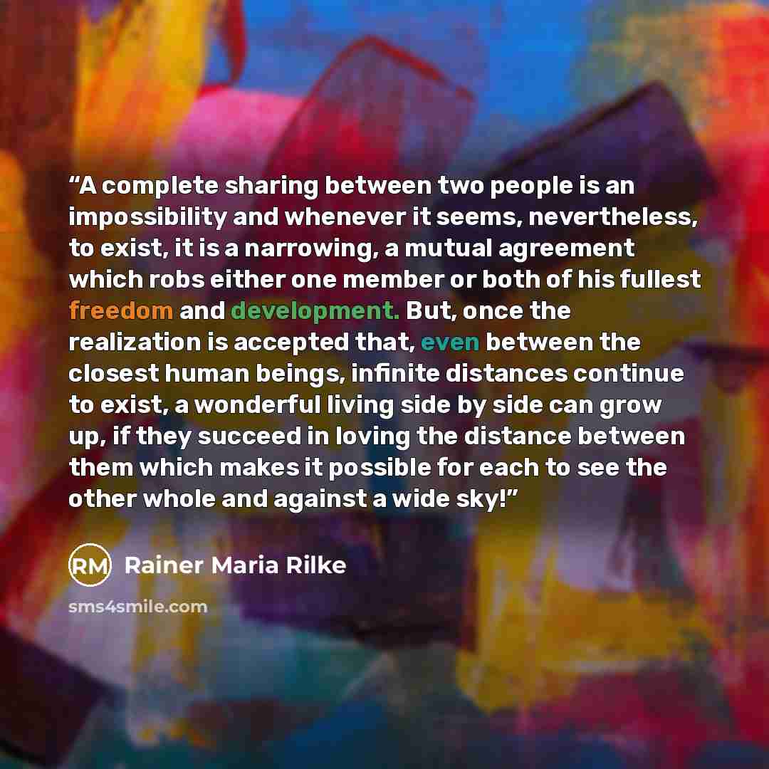 “A complete sharing between two people is an impossibility and whenever it seems, nevertheless, to exist, it is a narrowing, a mutual agreement which robs either one member or both of his fullest freedom and development. But, once the realization is accepted that, even between the closest human…” quote by Rainer Maria Rilke