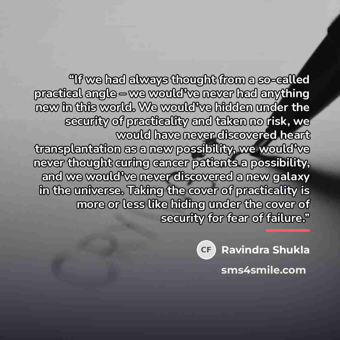 “If we had always thought from a so-called practical angle – we would’ve never had anything new in this world. We would’ve hidden under the security of practicality and taken no risk, we would have never discovered heart transplantation as a new possibility, we would’ve never thought curing cancer…” quote by Ravindra Shukla