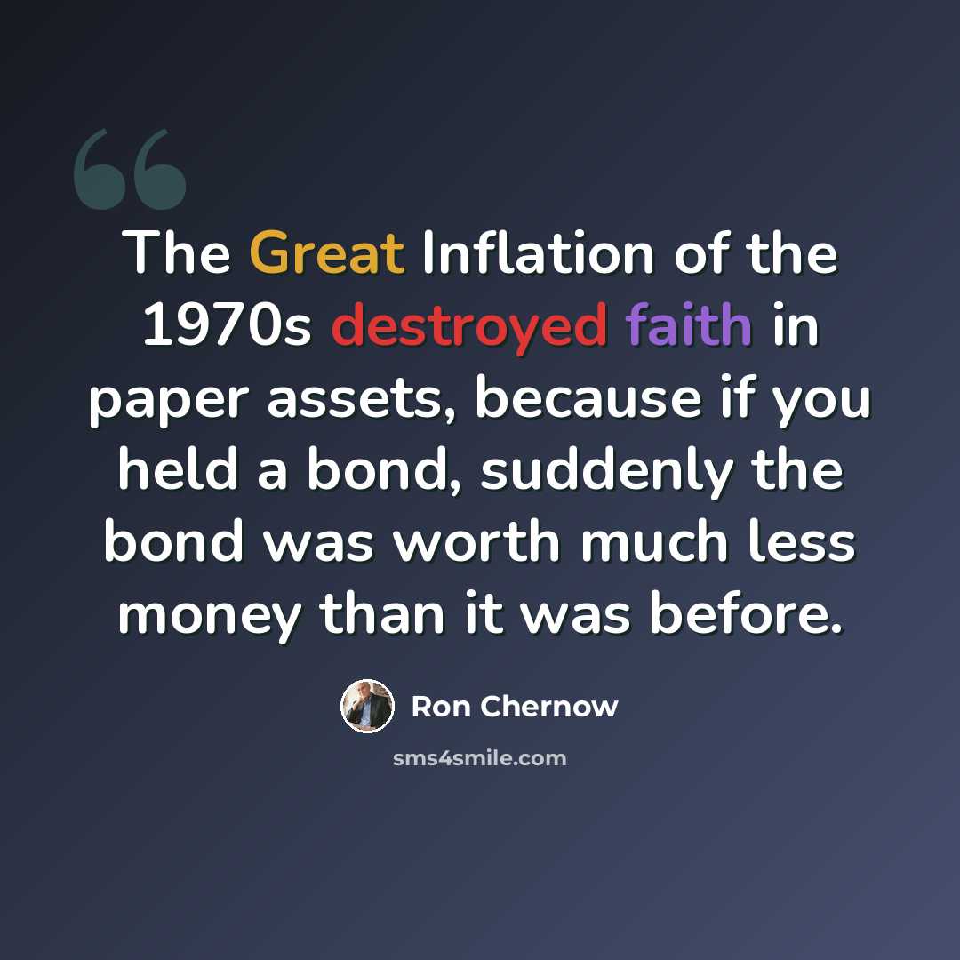 “The Great Inflation of the 1970s destroyed faith in paper assets, because if you held a bond, suddenly the bond was worth much less money than it was before.” quote by Ron Chernow