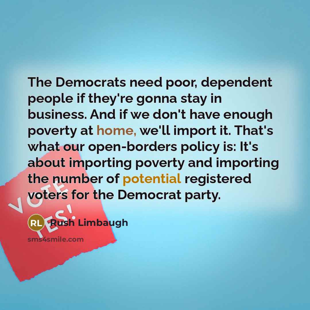 “The Democrats need poor, dependent people if they're gonna stay in business. And if we don't have enough poverty at home, we'll import it. That's what our open-borders policy is: It's about importing poverty and importing the number of potential registered voters for the Democrat party.” quote by Rush Limbaugh