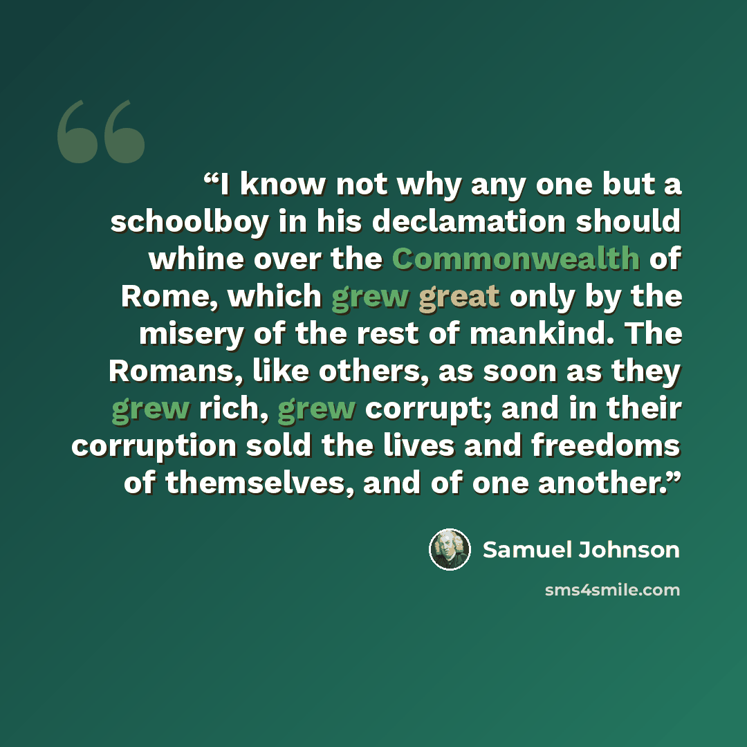 “I know not why any one but a schoolboy in his declamation should whine over the Commonwealth of Rome, which grew great only by the misery of the rest of mankind. The Romans, like others, as soon as they grew rich, grew corrupt; and in their corruption sold the lives and freedoms of themselves, and…” quote by Samuel Johnson