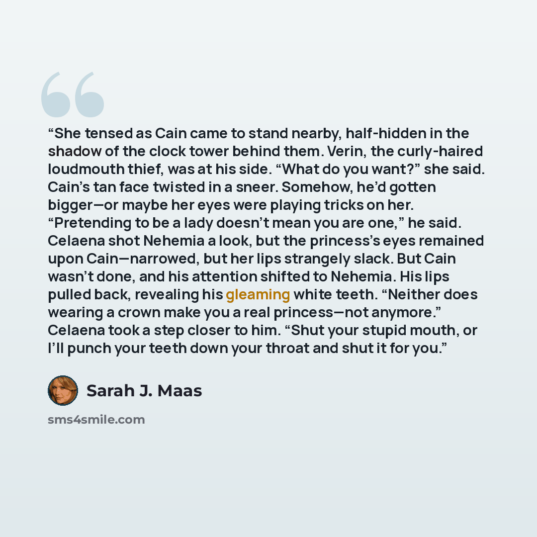 “She tensed as Cain came to stand nearby, half-hidden in the shadow of the clock tower behind them. Verin, the curly-haired loudmouth thief, was at his side. “What do you want?” she said. Cain’s tan face twisted in a sneer. Somehow, he’d gotten bigger—or maybe her eyes were playing tricks on her…” quote by Sarah J. Maas