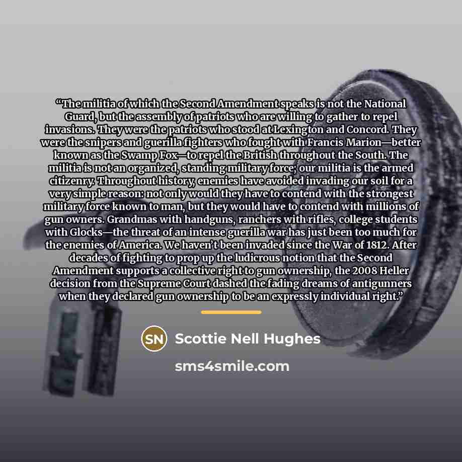 “The militia of which the Second Amendment speaks is not the National Guard, but the assembly of patriots who are willing to gather to repel invasions. They were the patriots who stood at Lexington and Concord. They were the snipers and guerilla fighters who fought with Francis Marion—better known…” quote by Scottie Nell Hughes