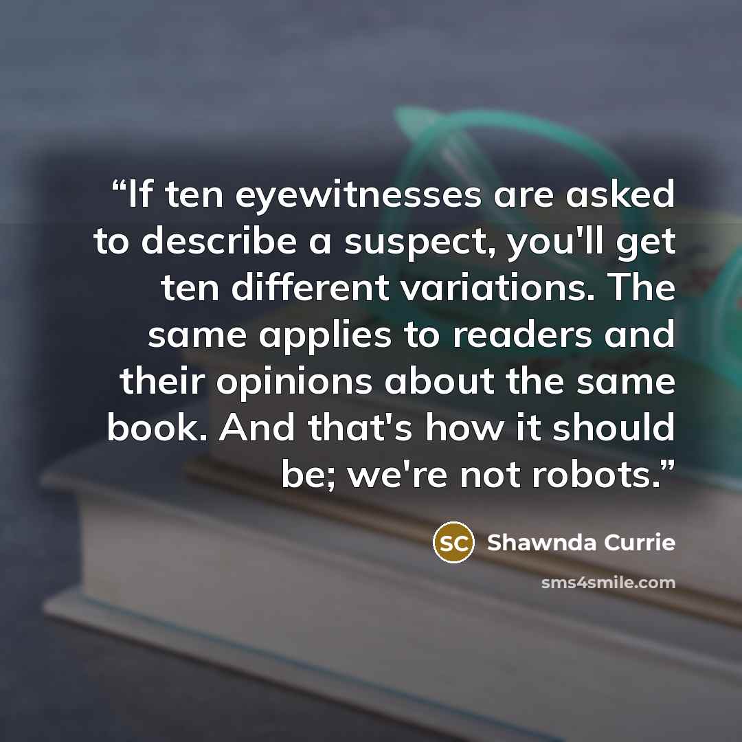 “If ten eyewitnesses are asked to describe a suspect, you'll get ten different variations. The same applies to readers and their opinions about the same book. And that's how it should be; we're not robots.” quote by Shawnda Currie
