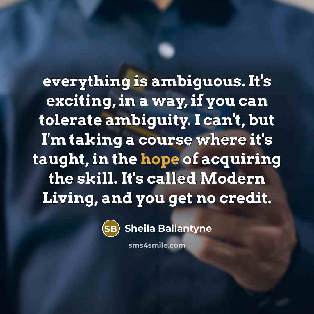 “everything is ambiguous. It's exciting, in a way, if you can tolerate ambiguity. I can't, but I'm taking a course where it's taught, in the hope of acquiring the skill. It's called Modern Living, and you get no credit.” quote by Sheila Ballantyne
