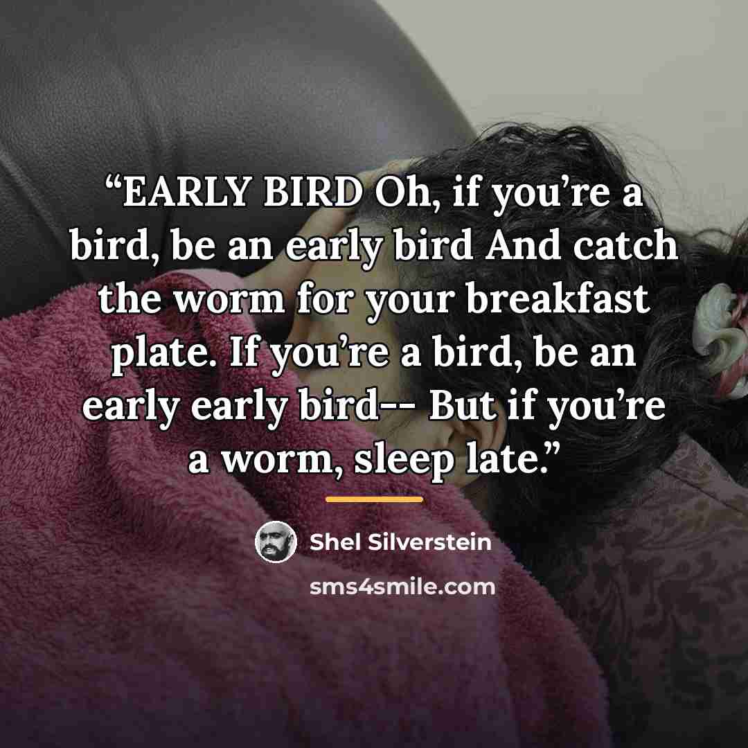 “EARLY BIRD Oh, if you’re a bird, be an early bird And catch the worm for your breakfast plate. If you’re a bird, be an early early bird-- But if you’re a worm, sleep late.” quote by Shel Silverstein