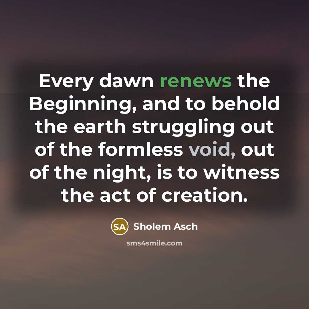 “Every dawn renews the Beginning, and to behold the earth struggling out of the formless void, out of the night, is to witness the act of creation.” quote by Sholem Asch