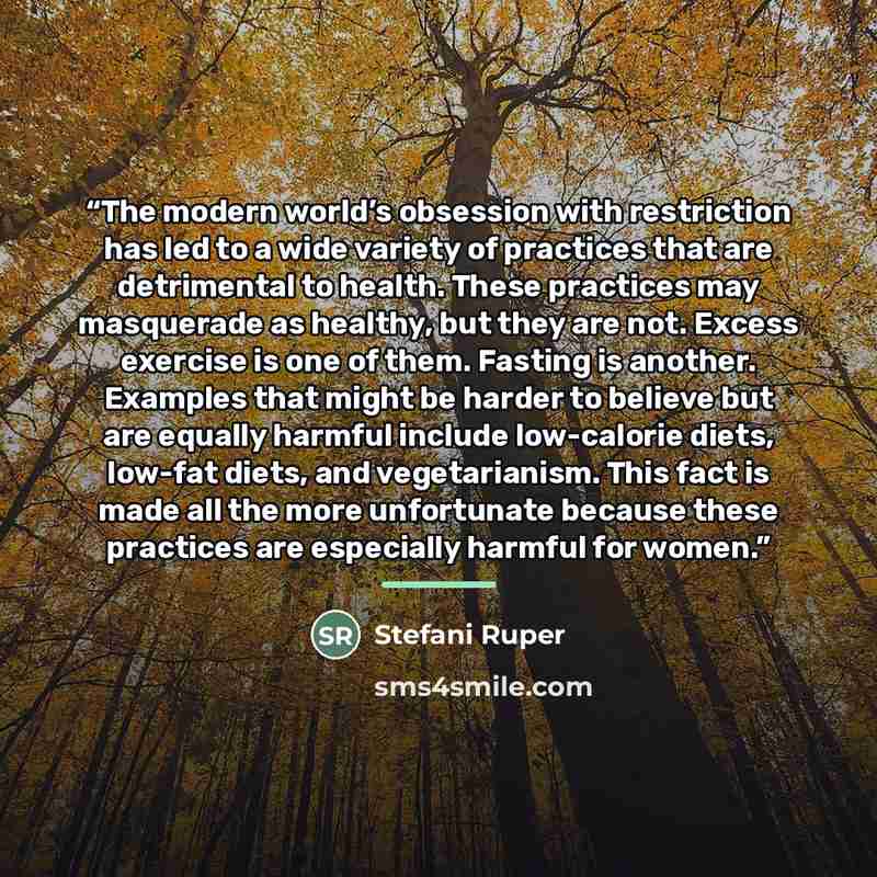 “The modern world’s obsession with restriction has led to a wide variety of practices that are detrimental to health. These practices may masquerade as healthy, but they are not. Excess exercise is one of them. Fasting is another. Examples that might be harder to believe but are equally harmful…” quote by Stefani Ruper
