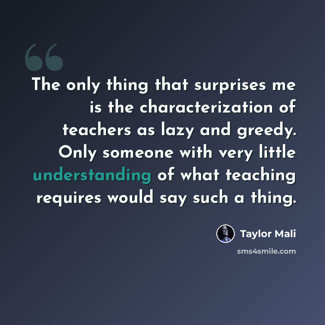 “The only thing that surprises me is the characterization of teachers as lazy and greedy. Only someone with very little understanding of what teaching requires would say such a thing.” quote by Taylor Mali