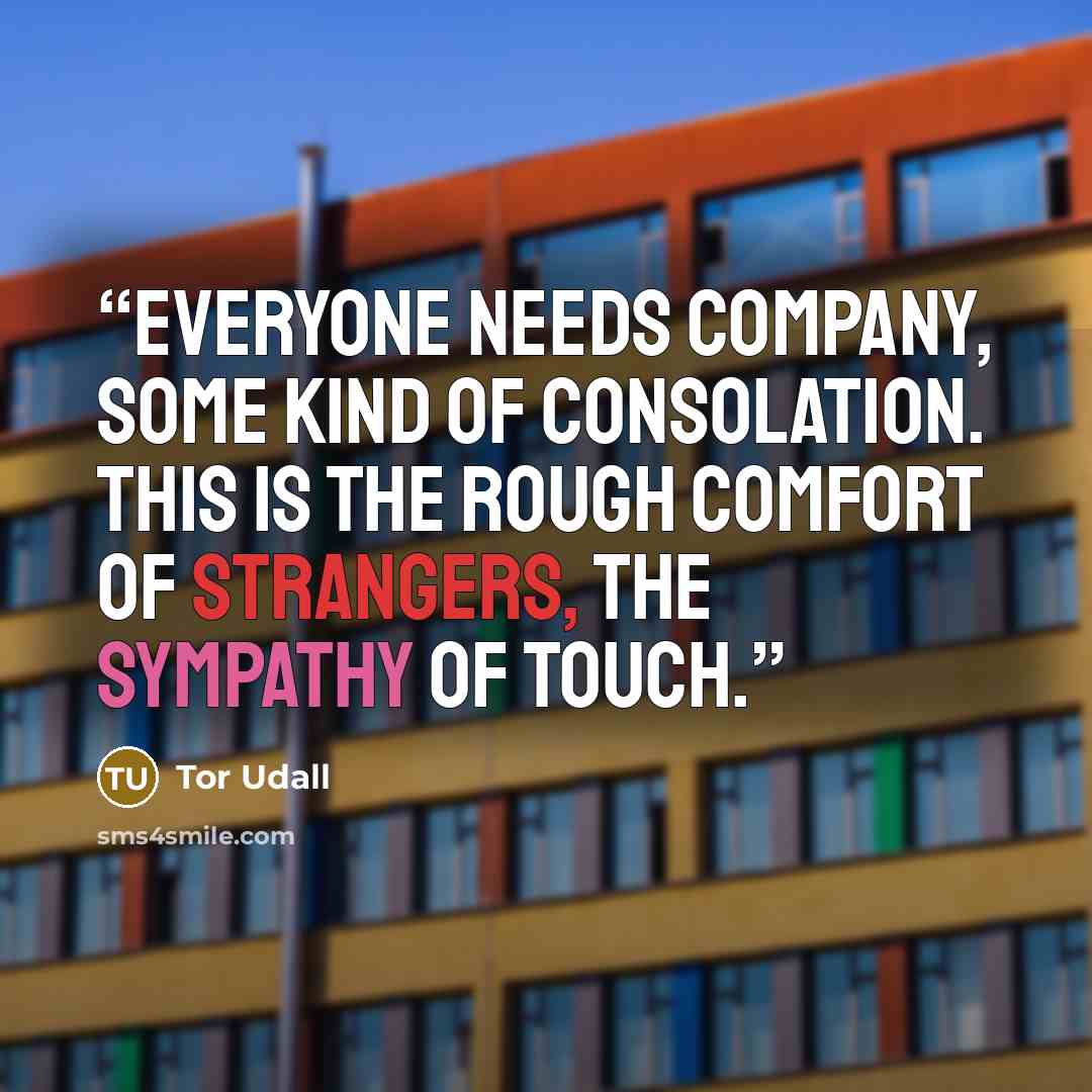 “Everyone needs company, some kind of consolation. This is the rough comfort of strangers, the sympathy of touch.” quote by Tor Udall