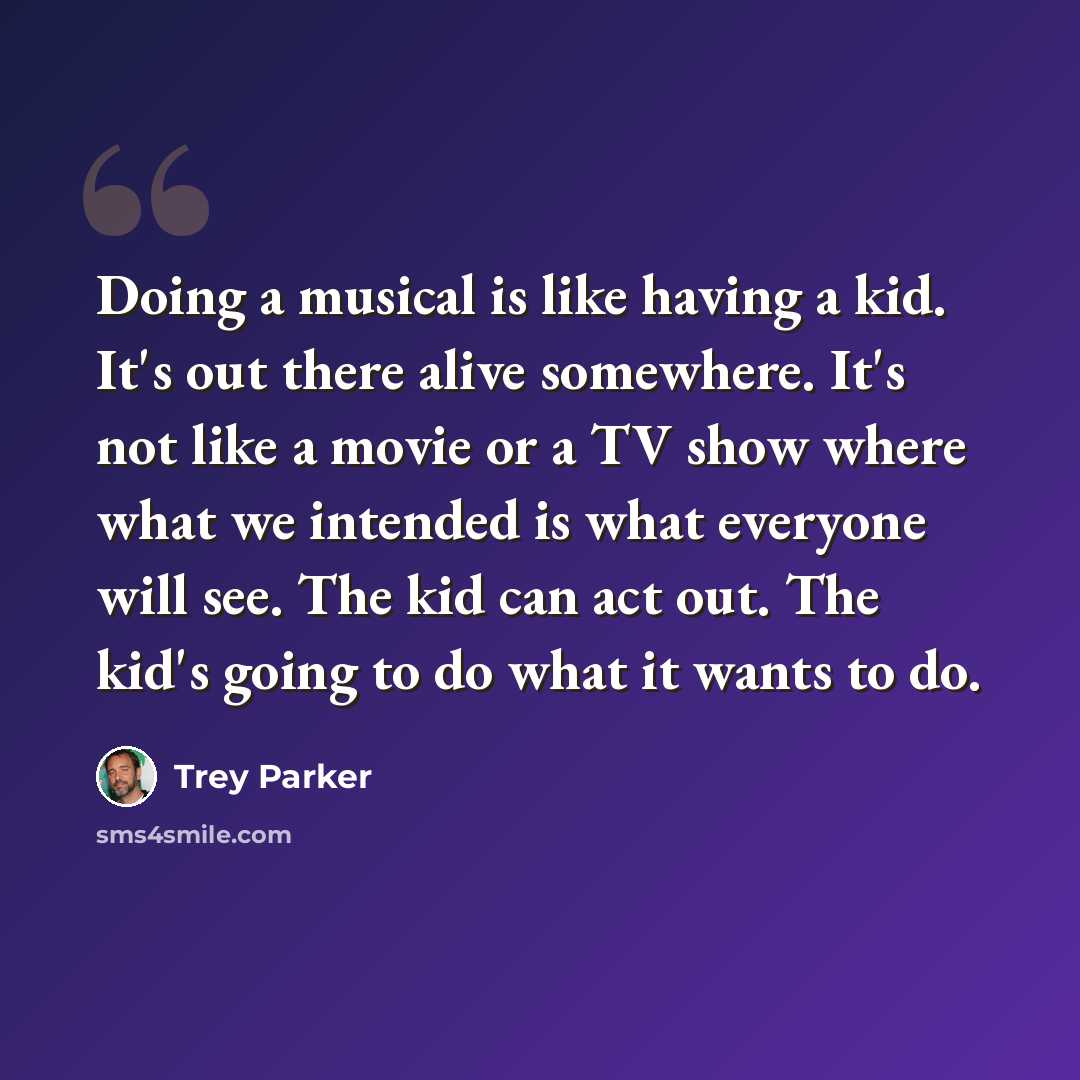 “Doing a musical is like having a kid. It's out there alive somewhere. It's not like a movie or a TV show where what we intended is what everyone will see. The kid can act out. The kid's going to do what it wants to do.” quote by Trey Parker