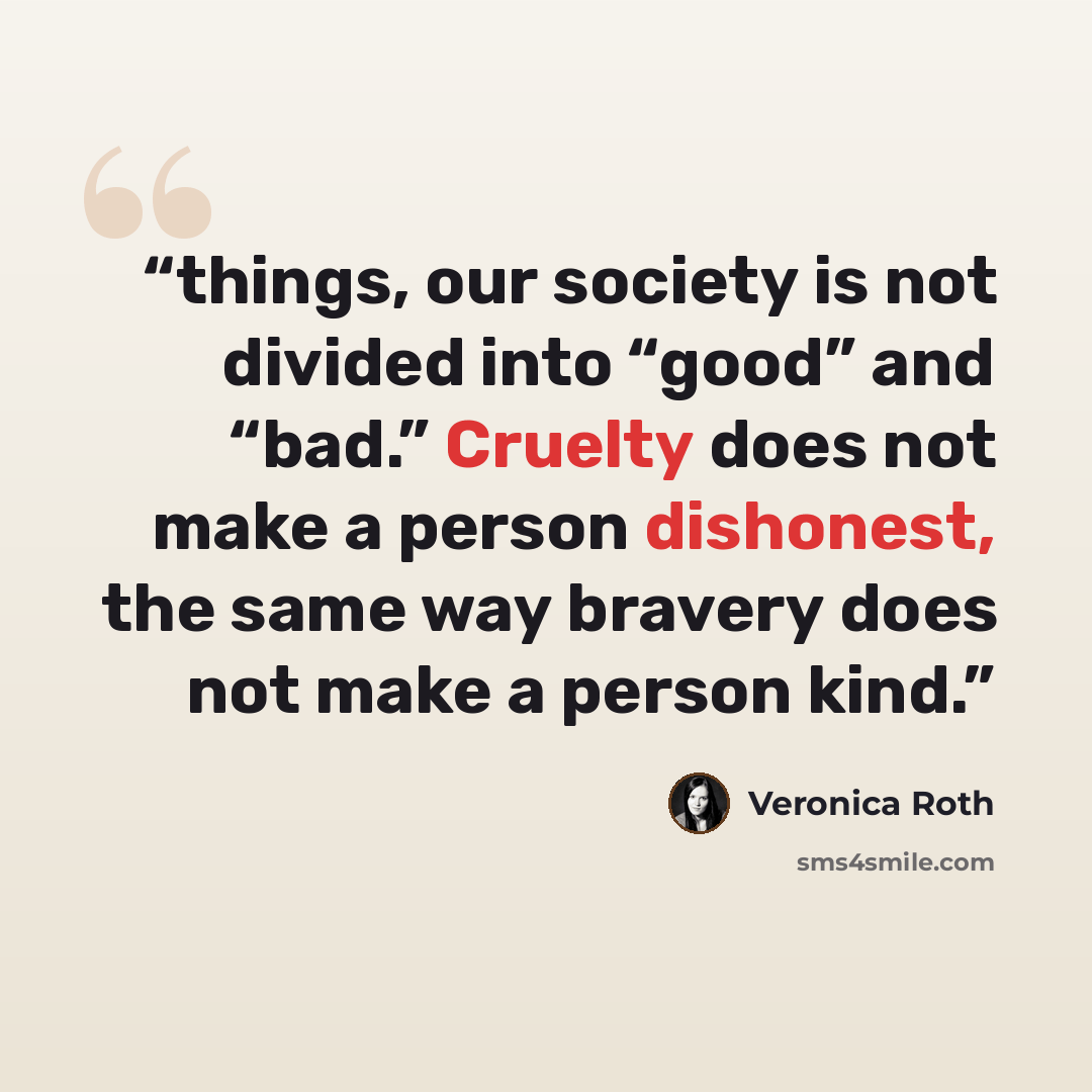 “things, our society is not divided into “good” and “bad.” Cruelty does not make a person dishonest, the same way bravery does not make a person kind.” quote by Veronica Roth