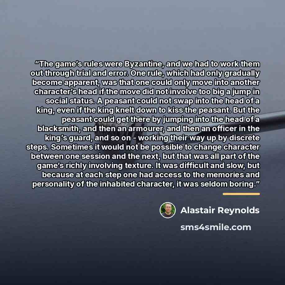 “The game’s rules were Byzantine, and we had to work them out through trial and error. One rule, which had only gradually become apparent, was that one could only move into another character’s head if the move did not involve too big a jump in social status. A peasant could not swap into the head…” quote by Alastair Reynolds