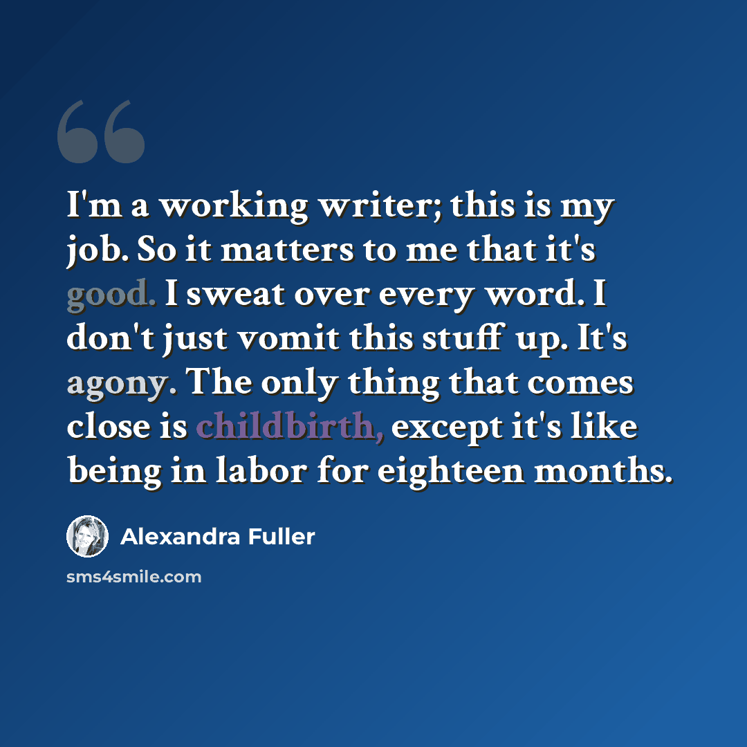 “I'm a working writer; this is my job. So it matters to me that it's good. I sweat over every word. I don't just vomit this stuff up. It's agony. The only thing that comes close is childbirth, except it's like being in labor for eighteen months.” quote by Alexandra Fuller