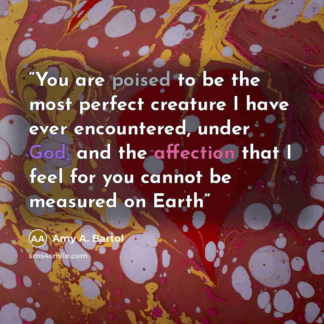 “You are poised to be the most perfect creature I have ever encountered, under God, and the affection that I feel for you cannot be measured on Earth” quote by Amy A. Bartol