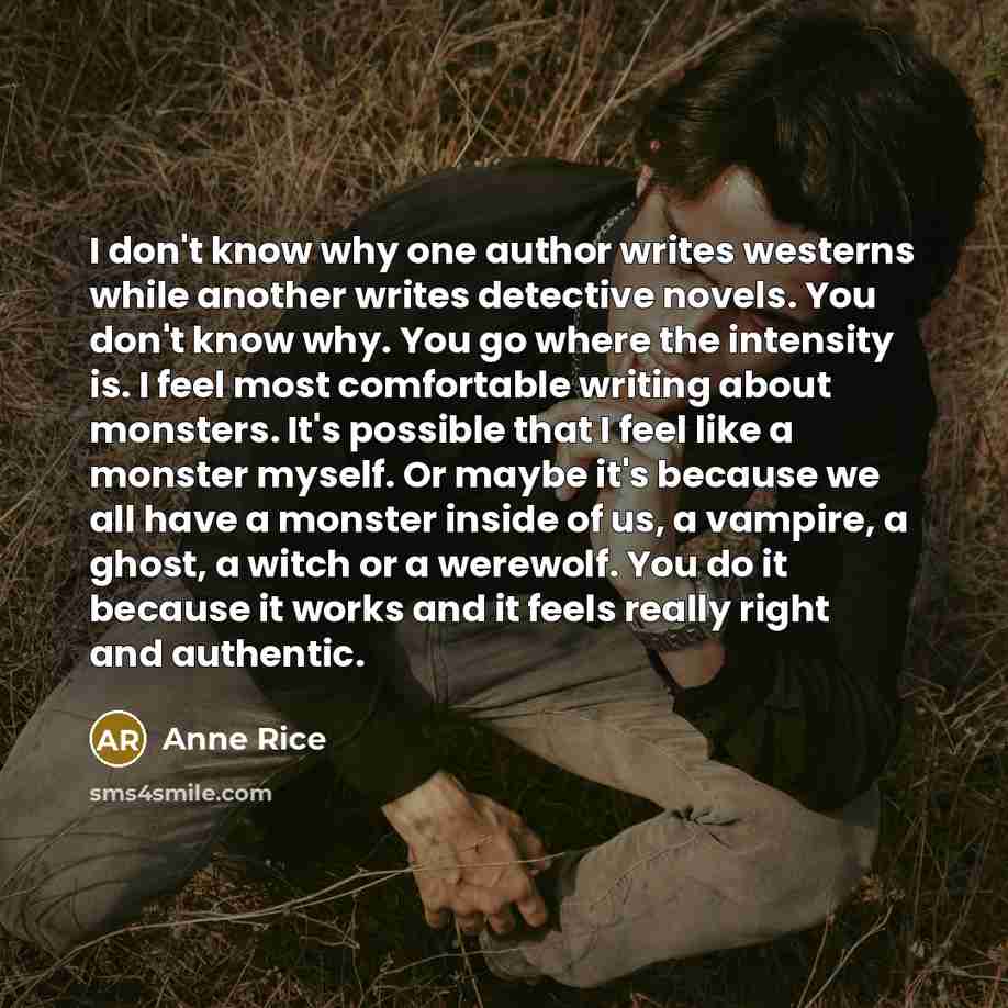 “I don't know why one author writes westerns while another writes detective novels. You don't know why. You go where the intensity is. I feel most comfortable writing about monsters. It's possible that I feel like a monster myself. Or maybe it's because we all have a monster inside of us, a…” quote by Anne Rice