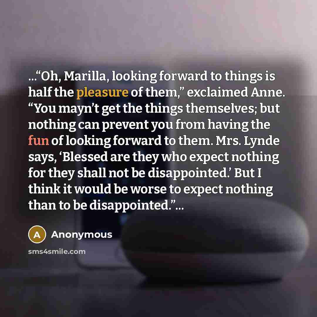 “...“Oh, Marilla, looking forward to things is half the pleasure of them,” exclaimed Anne. “You mayn’t get the things themselves; but nothing can prevent you from having the fun of looking forward to them. Mrs. Lynde says, ‘Blessed are they who expect nothing for they shall not be disappointed.’…” quote by Anonymous