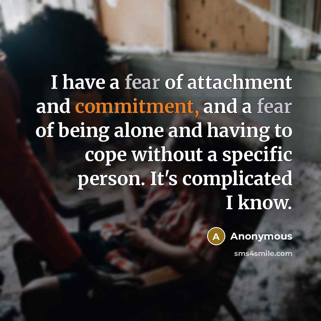 “I have a fear of attachment and commitment, and a fear of being alone and having to cope without a specific person. It's complicated I know.” quote by Anonymous