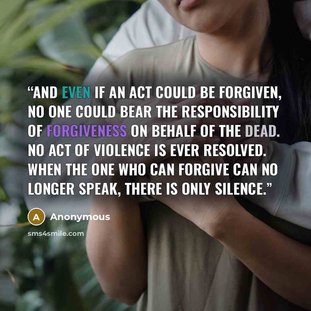“And even if an act could be forgiven, no one could bear the responsibility of forgiveness on behalf of the dead. No act of violence is ever resolved. When the one who can forgive can no longer speak, there is only silence.” quote by Anonymous