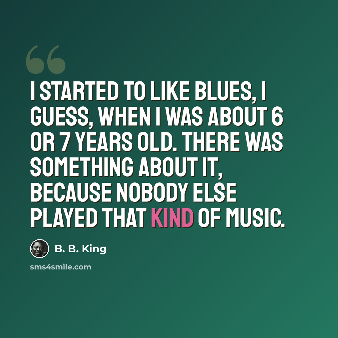 “I started to like blues, I guess, when I was about 6 or 7 years old. There was something about it, because nobody else played that kind of music.” quote by B. B. King