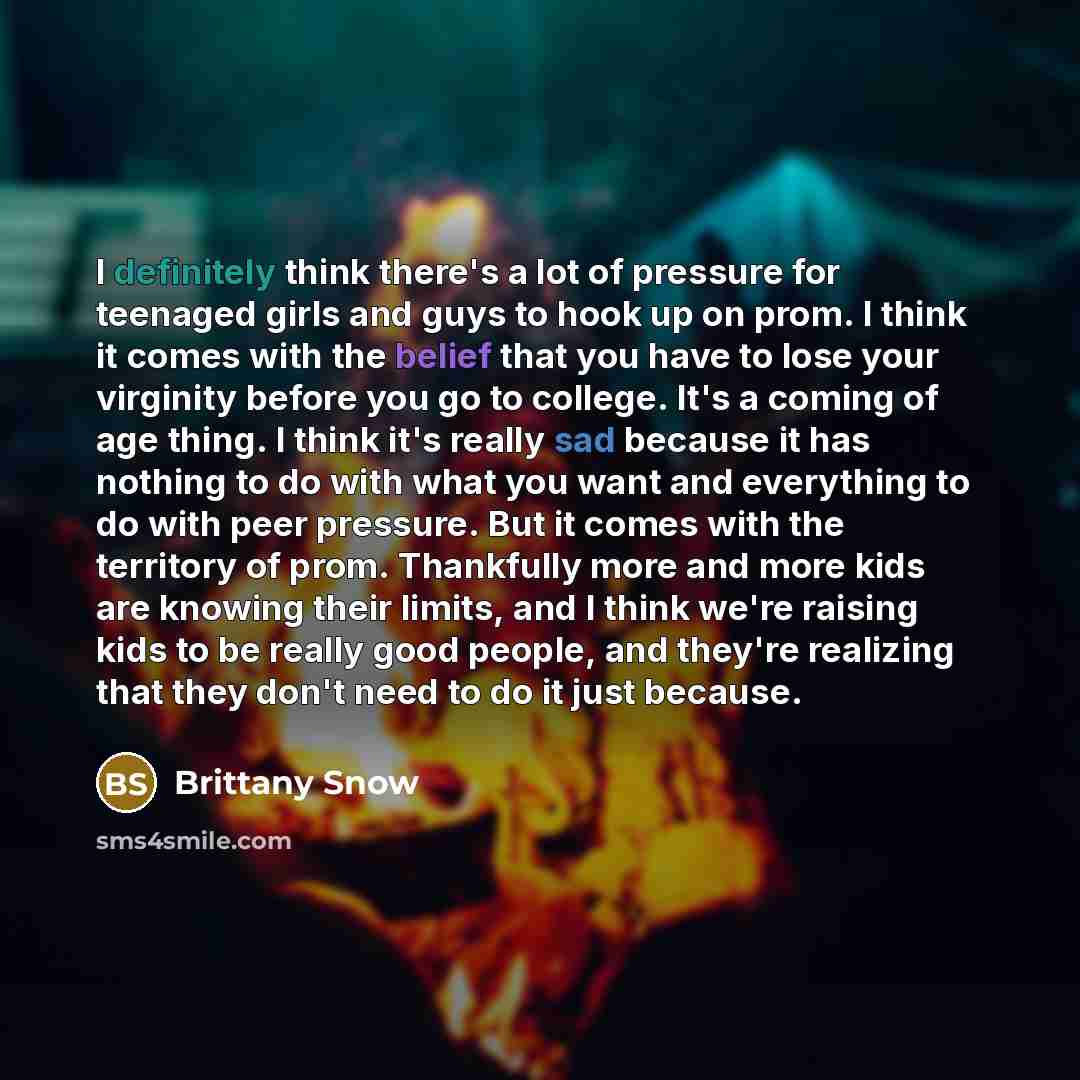 “I definitely think there's a lot of pressure for teenaged girls and guys to hook up on prom. I think it comes with the belief that you have to lose your virginity before you go to college. It's a coming of age thing. I think it's really sad because it has nothing to do with what you want and…” quote by Brittany Snow