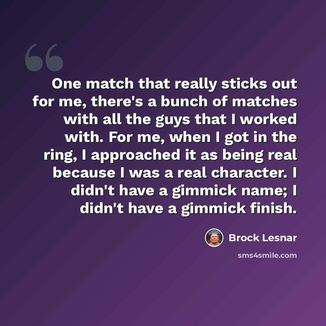 “One match that really sticks out for me, there's a bunch of matches with all the guys that I worked with. For me, when I got in the ring, I approached it as being real because I was a real character. I didn't have a gimmick name; I didn't have a gimmick finish.” quote by Brock Lesnar