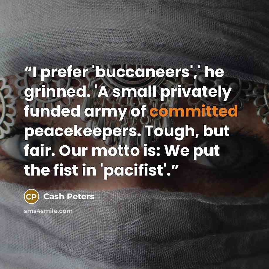 “I prefer 'buccaneers',' he grinned. 'A small privately funded army of committed peacekeepers. Tough, but fair. Our motto is: We put the fist in 'pacifist'.” quote by Cash Peters