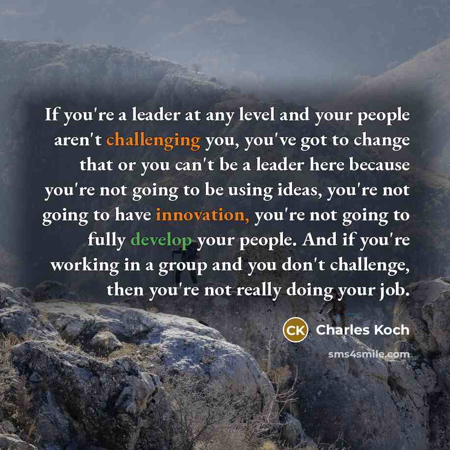 “If you're a leader at any level and your people aren't challenging you, you've got to change that or you can't be a leader here because you're not going to be using ideas, you're not going to have innovation, you're not going to fully develop your people. And if you're working in a group and you…” quote by Charles Koch