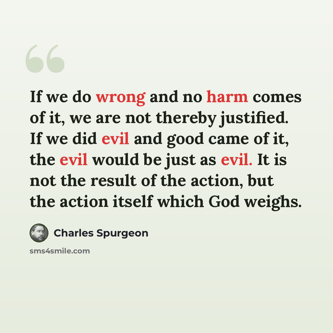 “If we do wrong and no harm comes of it, we are not thereby justified. If we did evil and good came of it, the evil would be just as evil. It is not the result of the action, but the action itself which God weighs.” quote by Charles Spurgeon