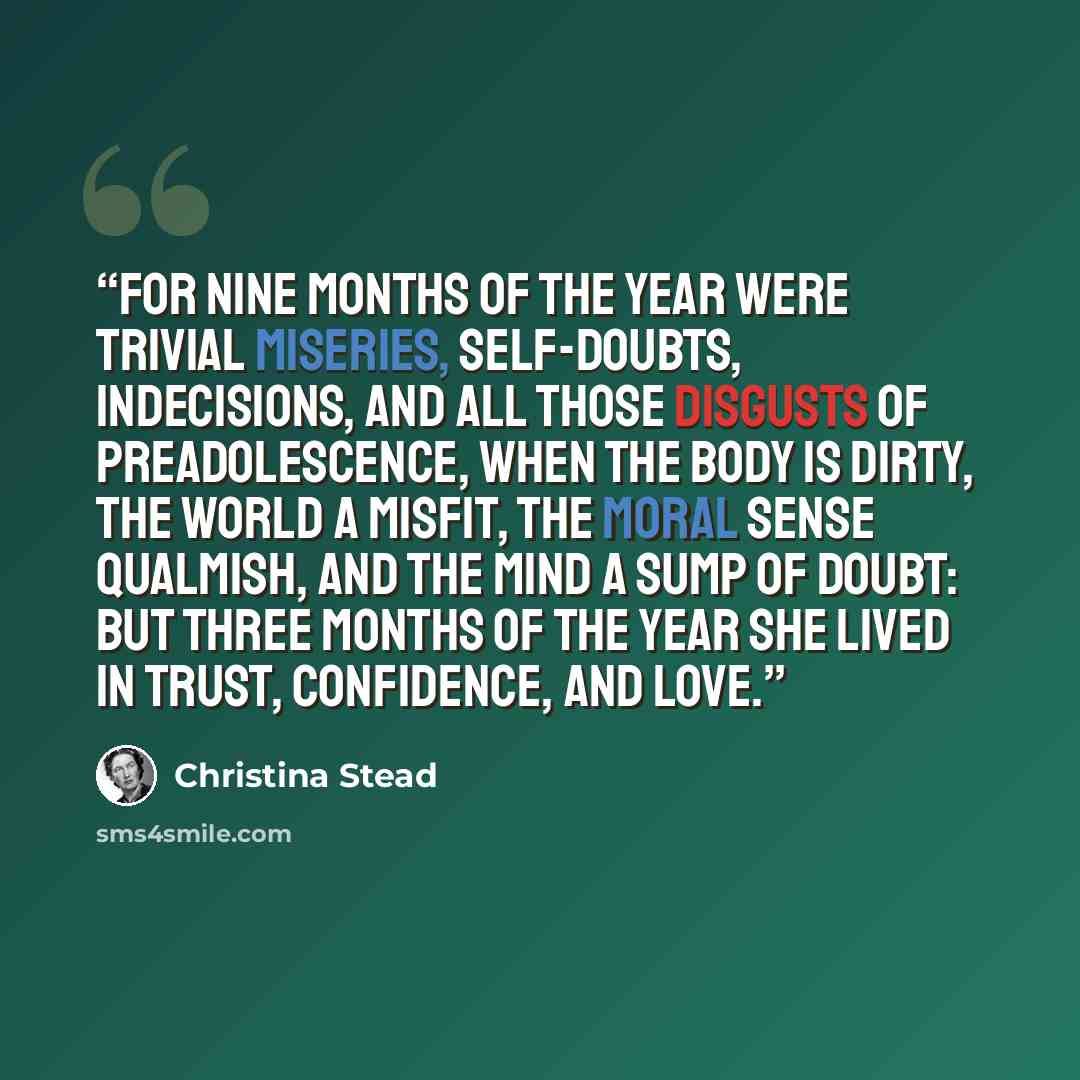 “For nine months of the year were trivial miseries, self-doubts, indecisions, and all those disgusts of preadolescence, when the body is dirty, the world a misfit, the moral sense qualmish, and the mind a sump of doubt: but three months of the year she lived in trust, confidence, and love.” quote by Christina Stead