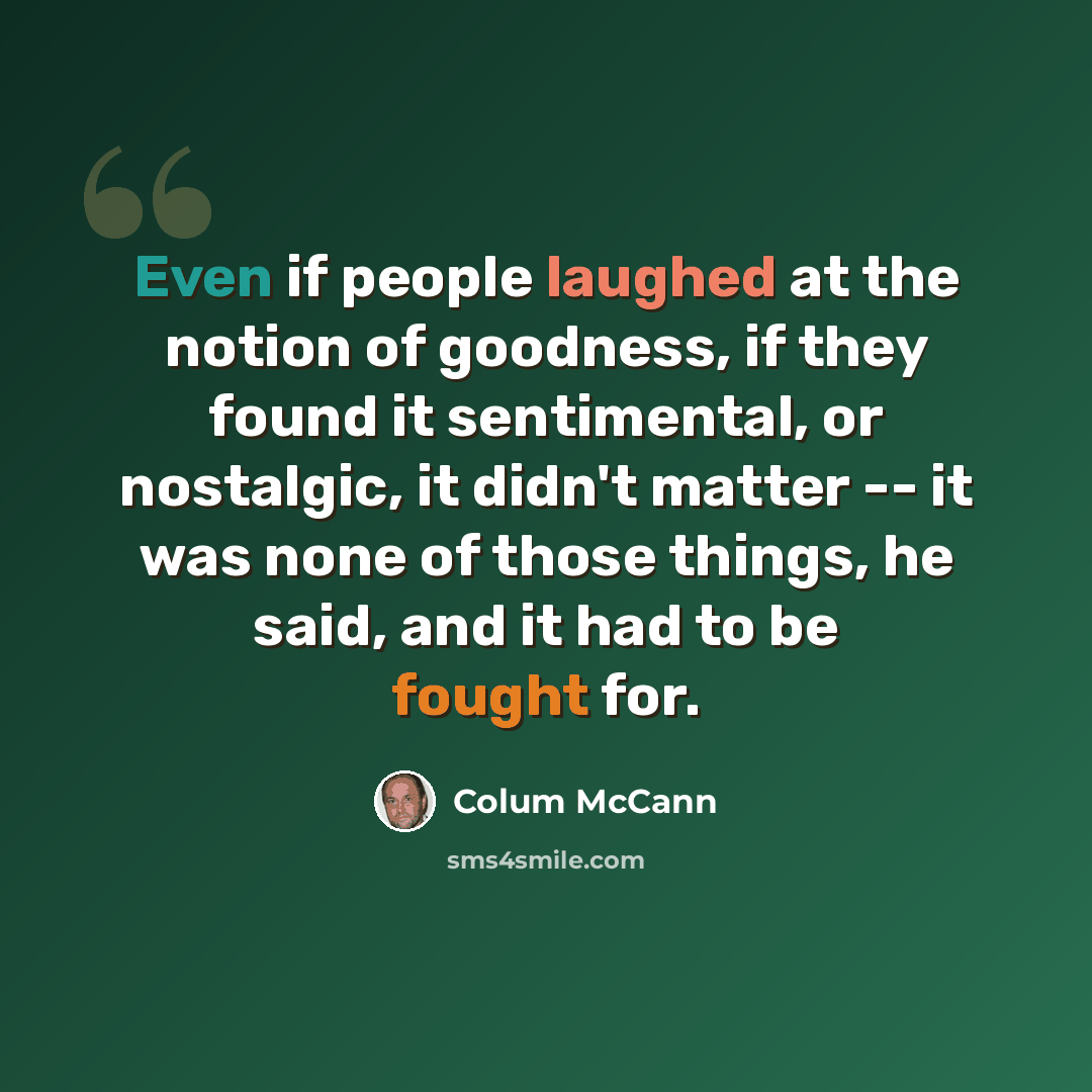 “Even if people laughed at the notion of goodness, if they found it sentimental, or nostalgic, it didn't matter -- it was none of those things, he said, and it had to be fought for.” quote by Colum McCann