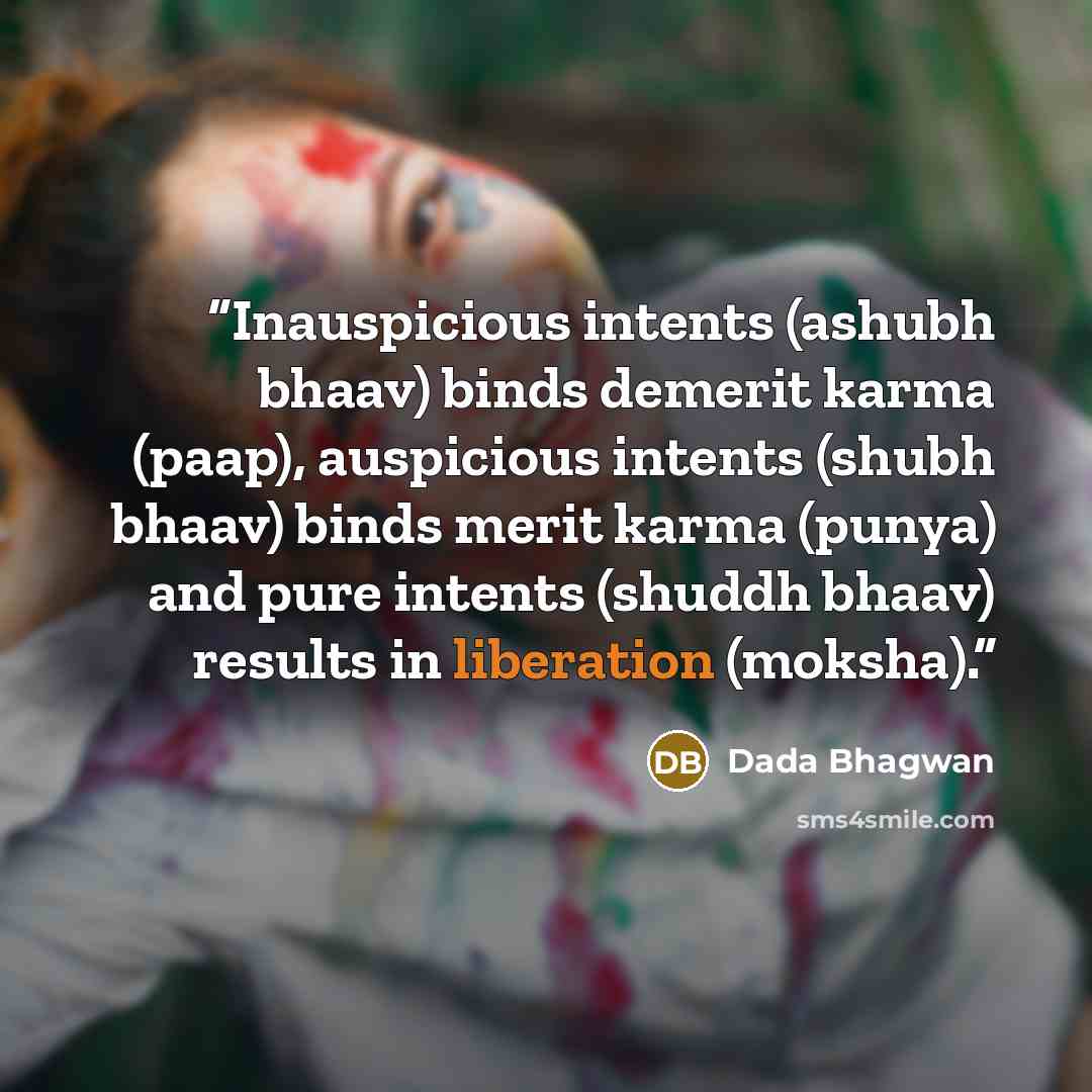 “Inauspicious intents (ashubh bhaav) binds demerit karma (paap), auspicious intents (shubh bhaav) binds merit karma (punya) and pure intents (shuddh bhaav) results in liberation (moksha).” quote by Dada Bhagwan