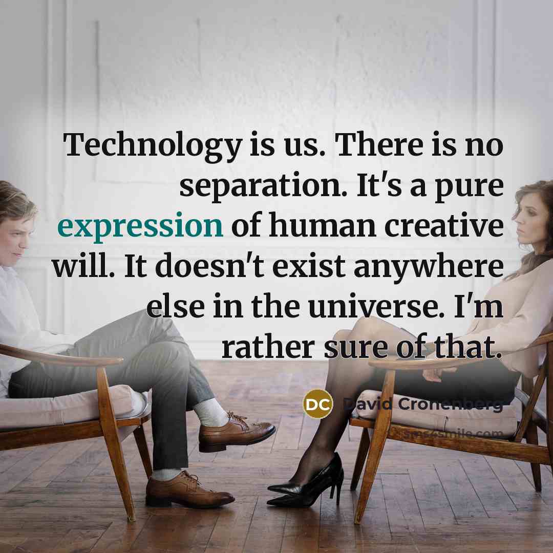 “Technology is us. There is no separation. It's a pure expression of human creative will. It doesn't exist anywhere else in the universe. I'm rather sure of that.” quote by David Cronenberg