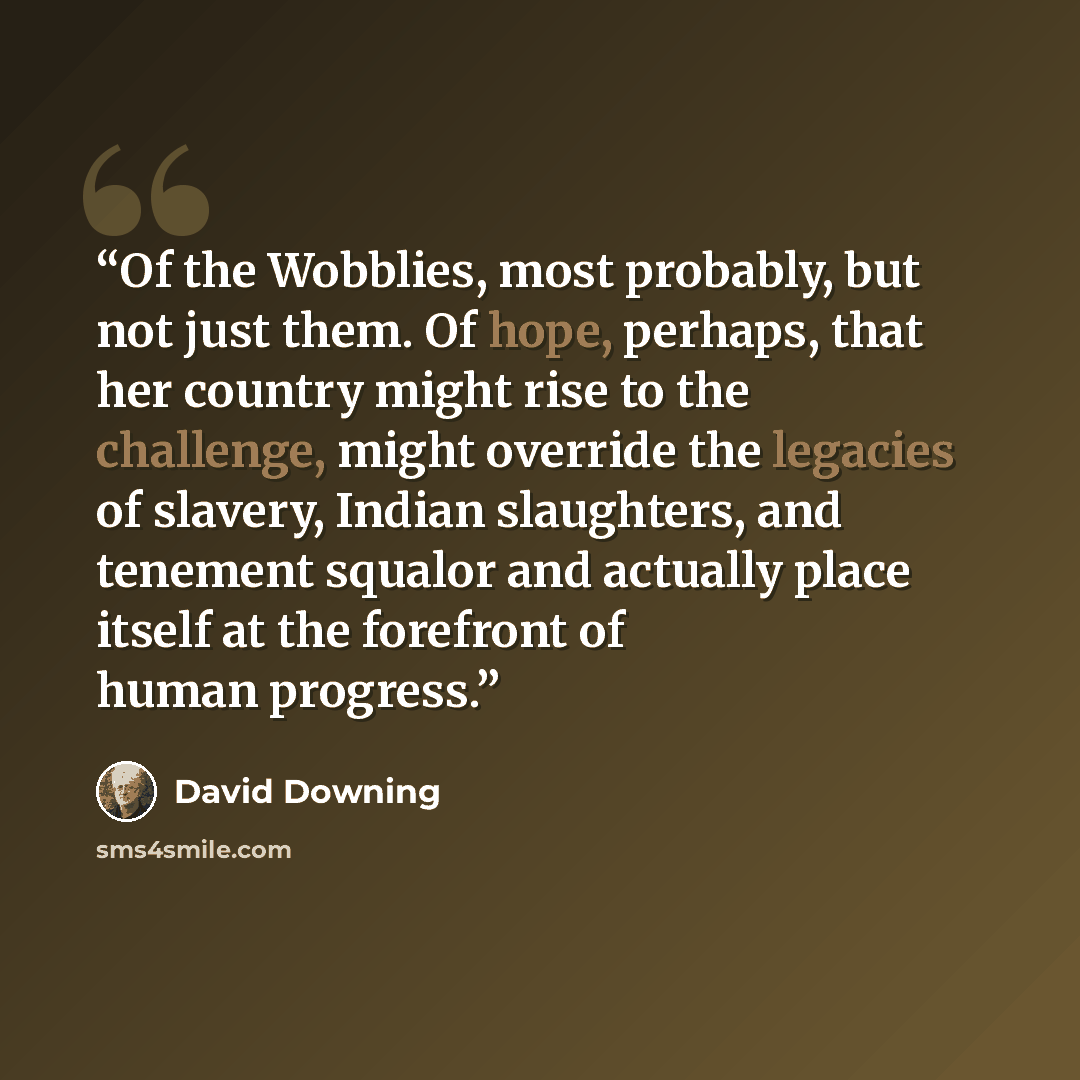 “Of the Wobblies, most probably, but not just them. Of hope, perhaps, that her country might rise to the challenge, might override the legacies of slavery, Indian slaughters, and tenement squalor and actually place itself at the forefront of human progress.” quote by David Downing