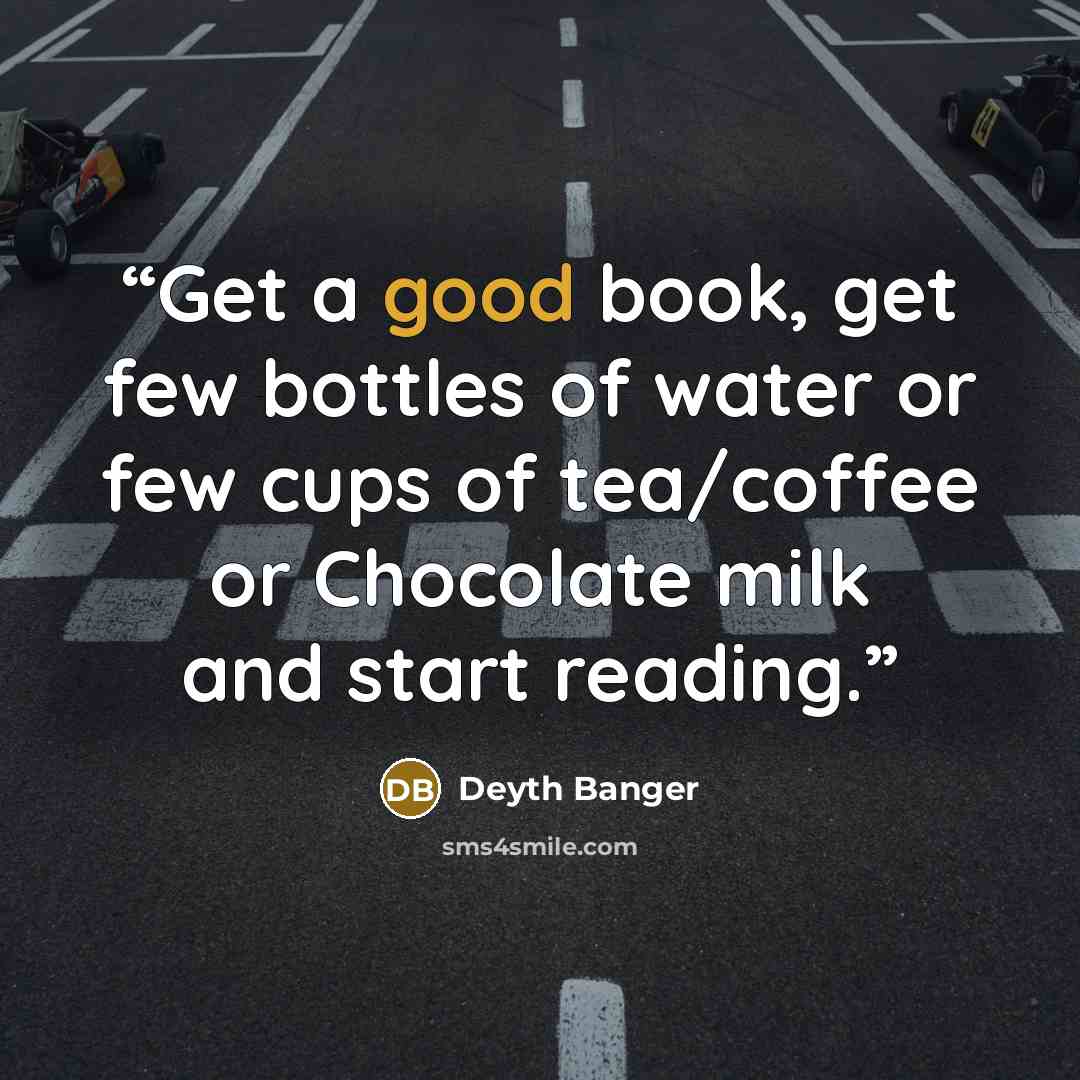 “Get a good book, get few bottles of water or few cups of tea/coffee or Chocolate milk and start reading.” quote by Deyth Banger