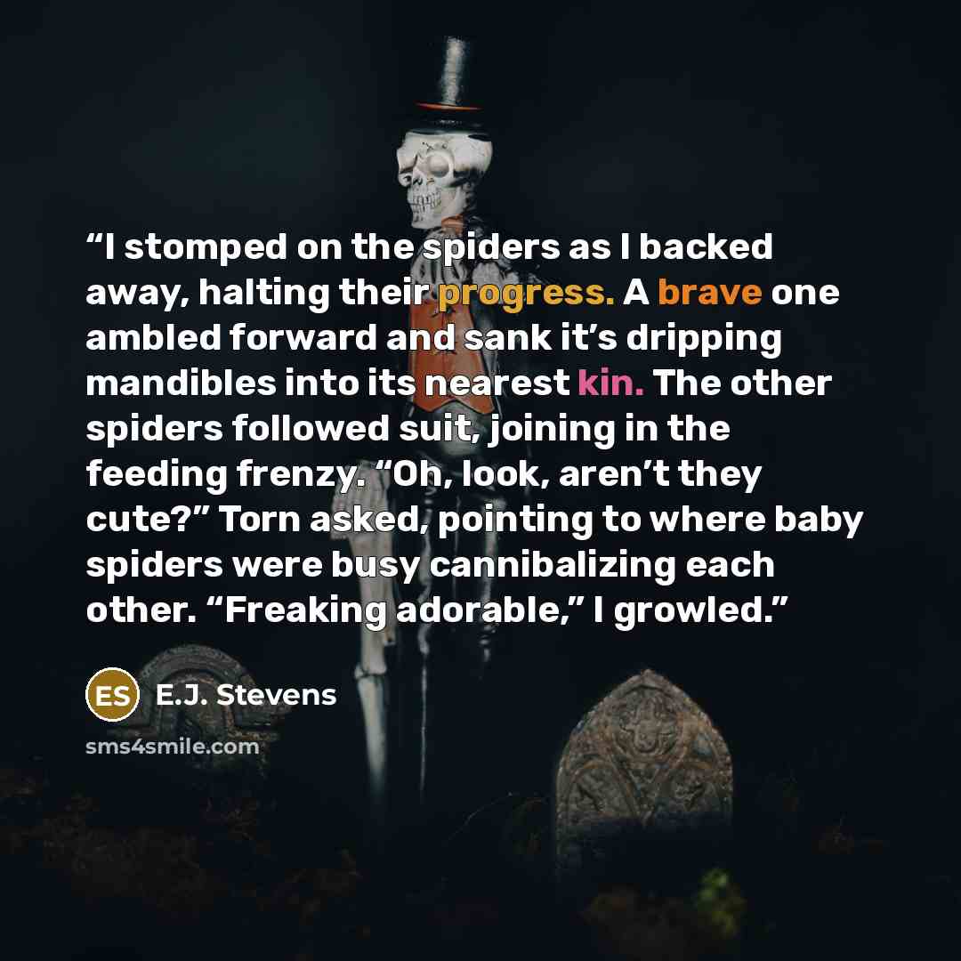 “I stomped on the spiders as I backed away, halting their progress. A brave one ambled forward and sank it’s dripping mandibles into its nearest kin. The other spiders followed suit, joining in the feeding frenzy. “Oh, look, aren’t they cute?” Torn asked, pointing to where baby spiders were busy…” quote by E.J. Stevens