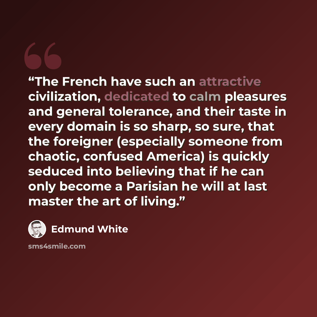 “The French have such an attractive civilization, dedicated to calm pleasures and general tolerance, and their taste in every domain is so sharp, so sure, that the foreigner (especially someone from chaotic, confused America) is quickly seduced into believing that if he can only become a Parisian…” quote by Edmund White