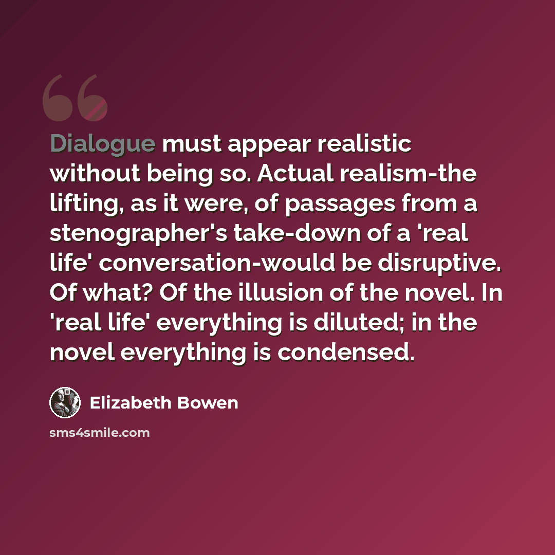 “Dialogue must appear realistic without being so. Actual realism-the lifting, as it were, of passages from a stenographer's take-down of a 'real life' conversation-would be disruptive. Of what? Of the illusion of the novel. In 'real life' everything is diluted; in the novel everything is condensed.” quote by Elizabeth Bowen