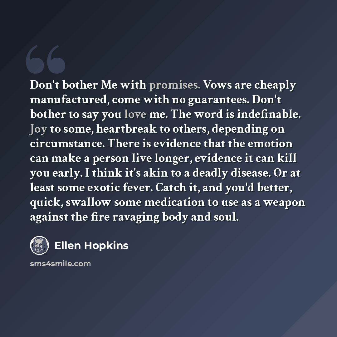 “Don't bother Me with promises. Vows are cheaply manufactured, come with no guarantees. Don't bother to say you love me. The word is indefinable. Joy to some, heartbreak to others, depending on circumstance. There is evidence that the emotion can make a person live longer, evidence it can kill you…” quote by Ellen Hopkins