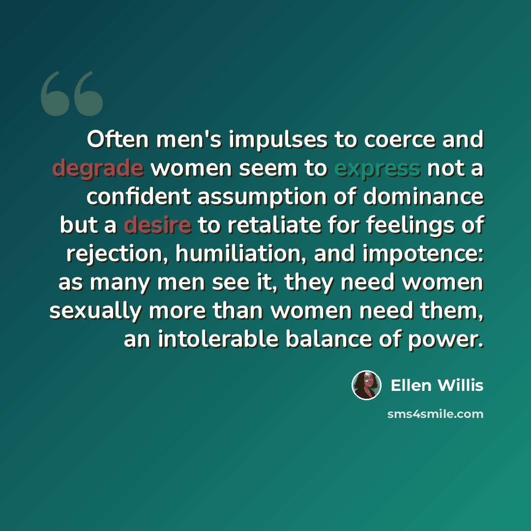 “Often men's impulses to coerce and degrade women seem to express not a confident assumption of dominance but a desire to retaliate for feelings of rejection, humiliation, and impotence: as many men see it, they need women sexually more than women need them, an intolerable balance of power.” quote by Ellen Willis