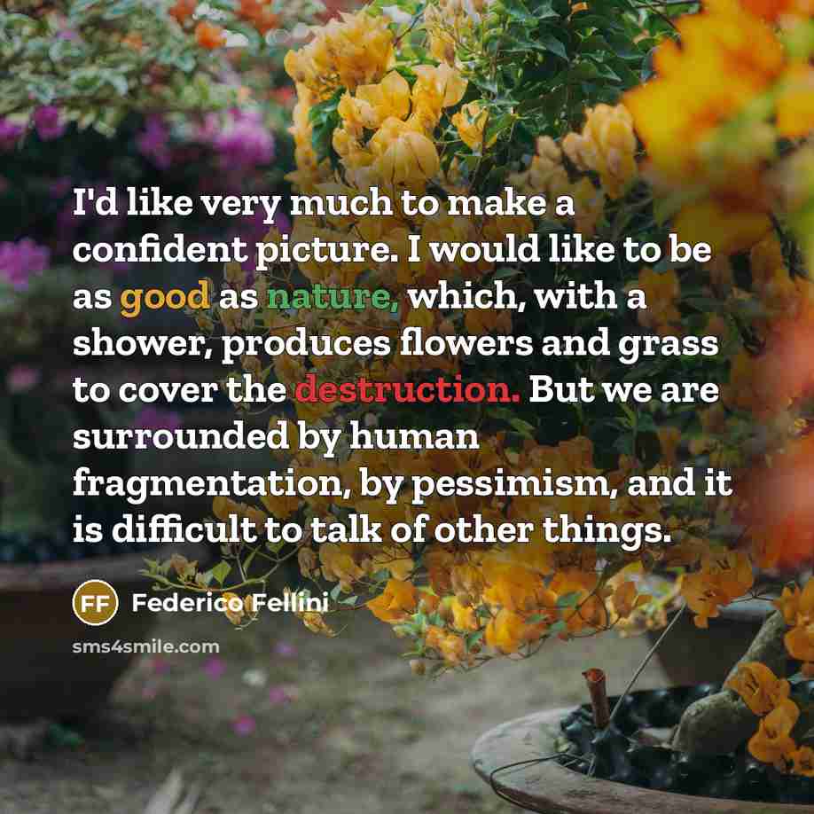 “I'd like very much to make a confident picture. I would like to be as good as nature, which, with a shower, produces flowers and grass to cover the destruction. But we are surrounded by human fragmentation, by pessimism, and it is difficult to talk of other things.” quote by Federico Fellini