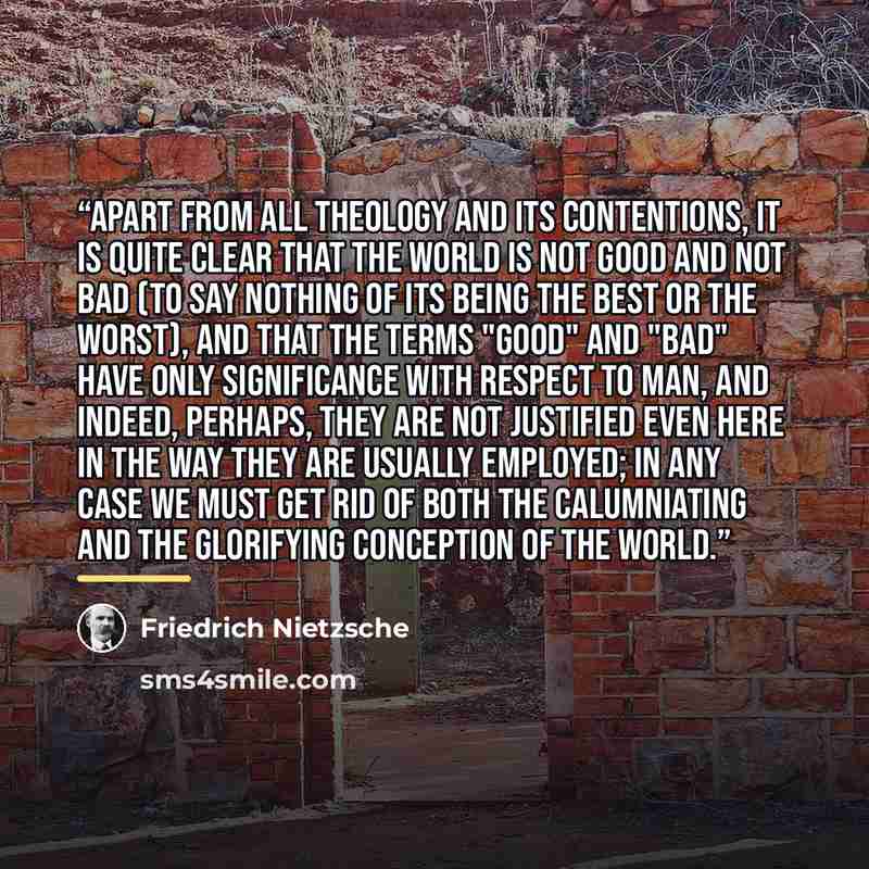 “Apart from all theology and its contentions, it is quite clear that the world is not good and not bad (to say nothing of its being the best or the worst), and that the terms "good" and "bad" have only significance with respect to man, and indeed, perhaps, they are not justified even here in the…” quote by Friedrich Nietzsche