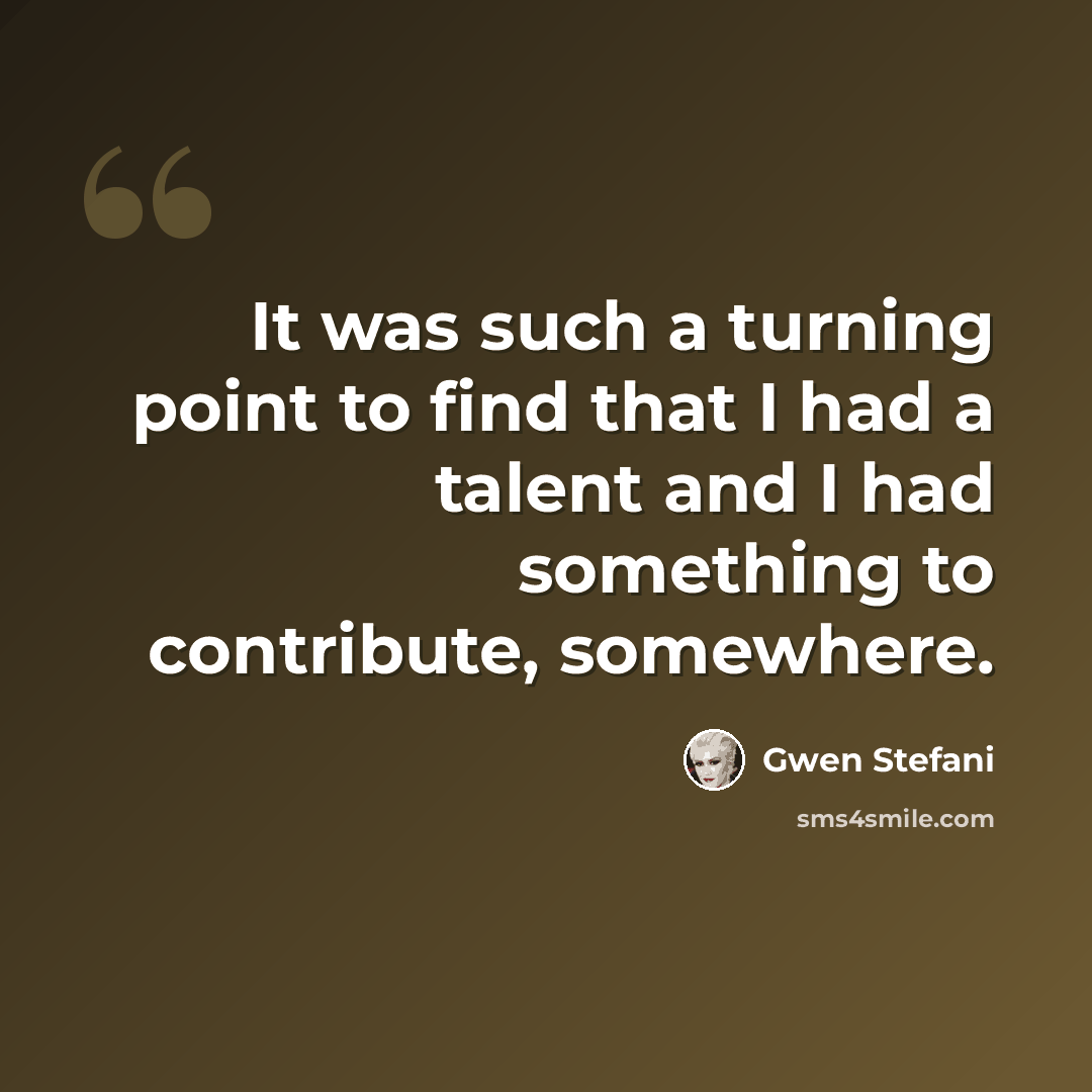 “It was such a turning point to find that I had a talent and I had something to contribute, somewhere.” quote by Gwen Stefani